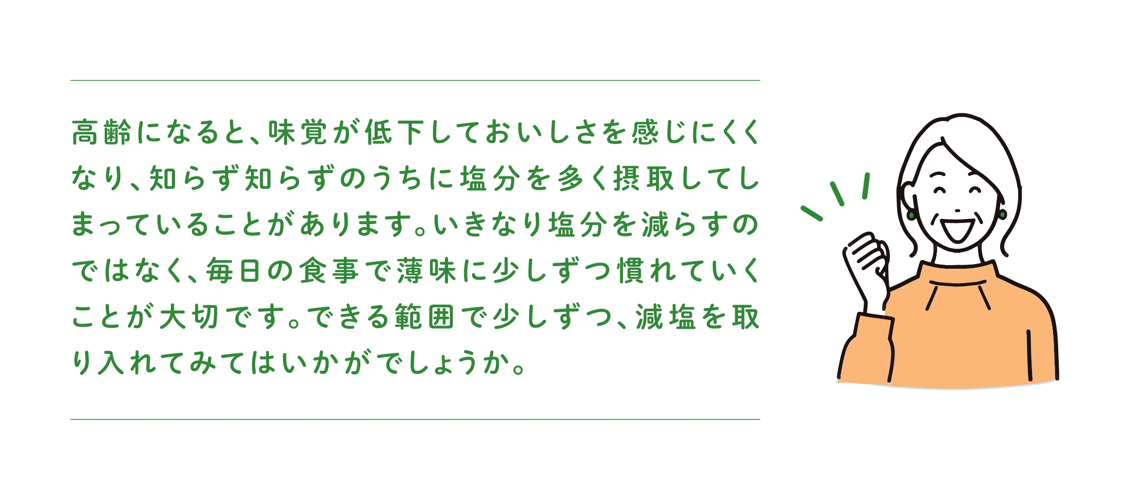 高齢になると、味覚が低下しておいしさを感じにくくなり、知らず知らずのうちに塩分を多く摂取してしまっていることがあります。いきなり塩分を減らすのではなく、毎日の食事で薄味に少しずつ慣れていくことが大切です。できる範囲で少しずつ、減塩を取り入れてみてはいかがでしょうか。