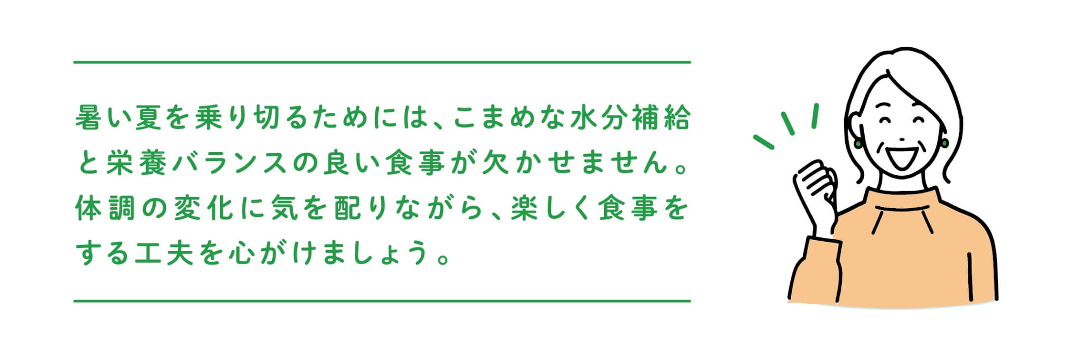 暑い夏を乗り切るためには、こまめな水分補給と栄養バランスの良い食事が欠かせません。体調の変化に気を配りながら、楽しく食事をする工夫を心がけましょう。